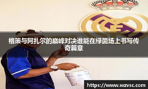 格策与阿扎尔的巅峰对决谁能在绿茵场上书写传奇篇章