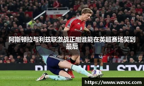 阿斯顿拉与利兹联激战正酣谁能在英超赛场笑到最后