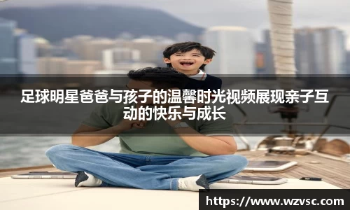 足球明星爸爸与孩子的温馨时光视频展现亲子互动的快乐与成长