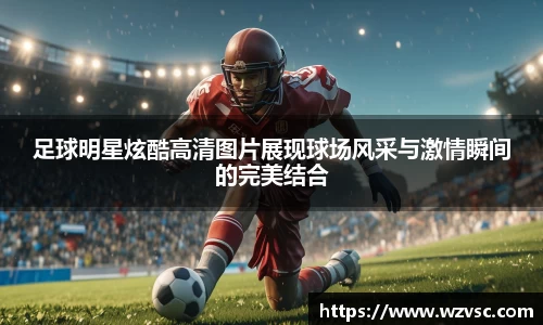足球明星炫酷高清图片展现球场风采与激情瞬间的完美结合