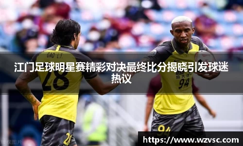 江门足球明星赛精彩对决最终比分揭晓引发球迷热议